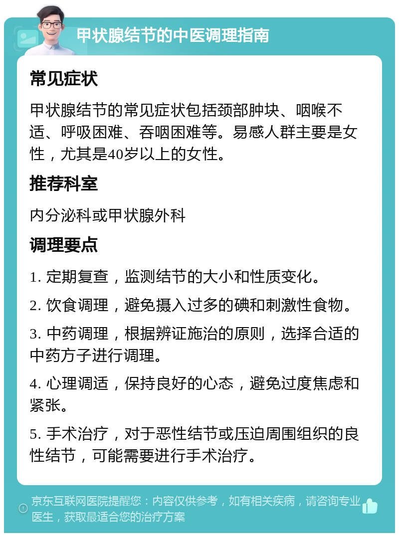 甲状腺结节的中医调理指南 常见症状 甲状腺结节的常见症状包括颈部肿块、咽喉不适、呼吸困难、吞咽困难等。易感人群主要是女性，尤其是40岁以上的女性。 推荐科室 内分泌科或甲状腺外科 调理要点 1. 定期复查，监测结节的大小和性质变化。 2. 饮食调理，避免摄入过多的碘和刺激性食物。 3. 中药调理，根据辨证施治的原则，选择合适的中药方子进行调理。 4. 心理调适，保持良好的心态，避免过度焦虑和紧张。 5. 手术治疗，对于恶性结节或压迫周围组织的良性结节，可能需要进行手术治疗。