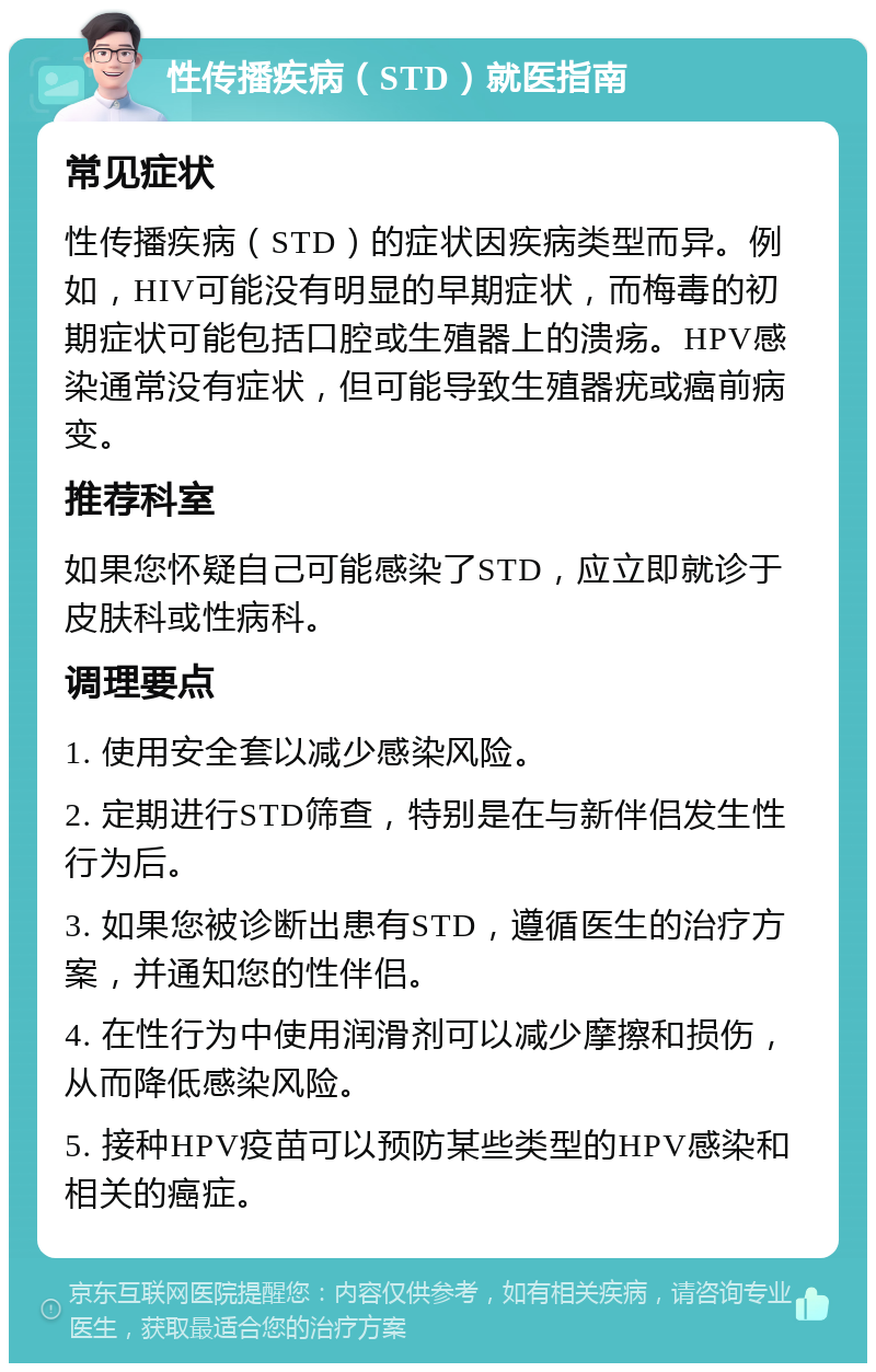 性传播疾病（STD）就医指南 常见症状 性传播疾病（STD）的症状因疾病类型而异。例如，HIV可能没有明显的早期症状，而梅毒的初期症状可能包括口腔或生殖器上的溃疡。HPV感染通常没有症状，但可能导致生殖器疣或癌前病变。 推荐科室 如果您怀疑自己可能感染了STD，应立即就诊于皮肤科或性病科。 调理要点 1. 使用安全套以减少感染风险。 2. 定期进行STD筛查，特别是在与新伴侣发生性行为后。 3. 如果您被诊断出患有STD，遵循医生的治疗方案，并通知您的性伴侣。 4. 在性行为中使用润滑剂可以减少摩擦和损伤，从而降低感染风险。 5. 接种HPV疫苗可以预防某些类型的HPV感染和相关的癌症。