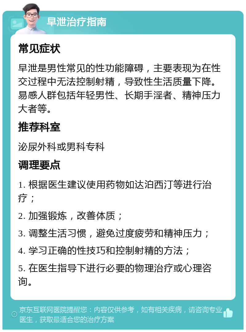 早泄治疗指南 常见症状 早泄是男性常见的性功能障碍，主要表现为在性交过程中无法控制射精，导致性生活质量下降。易感人群包括年轻男性、长期手淫者、精神压力大者等。 推荐科室 泌尿外科或男科专科 调理要点 1. 根据医生建议使用药物如达泊西汀等进行治疗； 2. 加强锻炼，改善体质； 3. 调整生活习惯，避免过度疲劳和精神压力； 4. 学习正确的性技巧和控制射精的方法； 5. 在医生指导下进行必要的物理治疗或心理咨询。