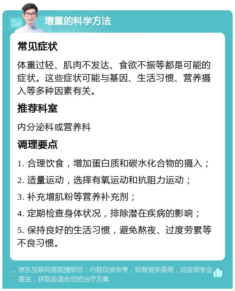 增重的科学方法 常见症状 体重过轻、肌肉不发达、食欲不振等都是可能的症状。这些症状可能与基因、生活习惯、营养摄入等多种因素有关。 推荐科室 内分泌科或营养科 调理要点 1. 合理饮食，增加蛋白质和碳水化合物的摄入； 2. 适量运动，选择有氧运动和抗阻力运动； 3. 补充增肌粉等营养补充剂； 4. 定期检查身体状况，排除潜在疾病的影响； 5. 保持良好的生活习惯，避免熬夜、过度劳累等不良习惯。