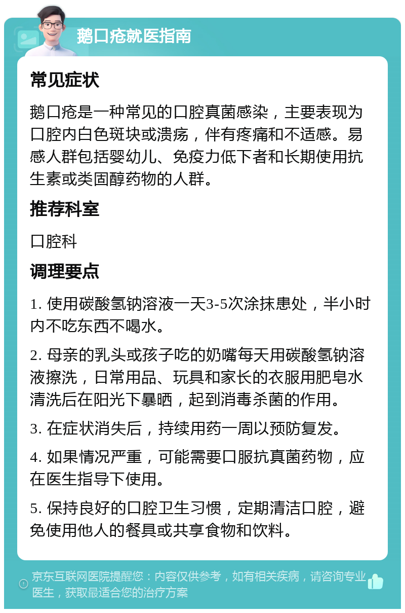 鹅口疮就医指南 常见症状 鹅口疮是一种常见的口腔真菌感染，主要表现为口腔内白色斑块或溃疡，伴有疼痛和不适感。易感人群包括婴幼儿、免疫力低下者和长期使用抗生素或类固醇药物的人群。 推荐科室 口腔科 调理要点 1. 使用碳酸氢钠溶液一天3-5次涂抹患处，半小时内不吃东西不喝水。 2. 母亲的乳头或孩子吃的奶嘴每天用碳酸氢钠溶液擦洗，日常用品、玩具和家长的衣服用肥皂水清洗后在阳光下暴晒，起到消毒杀菌的作用。 3. 在症状消失后，持续用药一周以预防复发。 4. 如果情况严重，可能需要口服抗真菌药物，应在医生指导下使用。 5. 保持良好的口腔卫生习惯，定期清洁口腔，避免使用他人的餐具或共享食物和饮料。