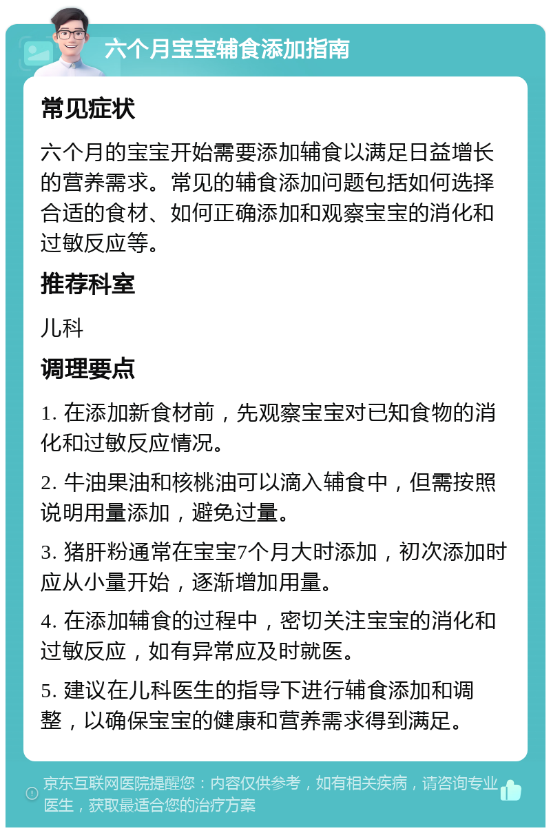 六个月宝宝辅食添加指南 常见症状 六个月的宝宝开始需要添加辅食以满足日益增长的营养需求。常见的辅食添加问题包括如何选择合适的食材、如何正确添加和观察宝宝的消化和过敏反应等。 推荐科室 儿科 调理要点 1. 在添加新食材前，先观察宝宝对已知食物的消化和过敏反应情况。 2. 牛油果油和核桃油可以滴入辅食中，但需按照说明用量添加，避免过量。 3. 猪肝粉通常在宝宝7个月大时添加，初次添加时应从小量开始，逐渐增加用量。 4. 在添加辅食的过程中，密切关注宝宝的消化和过敏反应，如有异常应及时就医。 5. 建议在儿科医生的指导下进行辅食添加和调整，以确保宝宝的健康和营养需求得到满足。