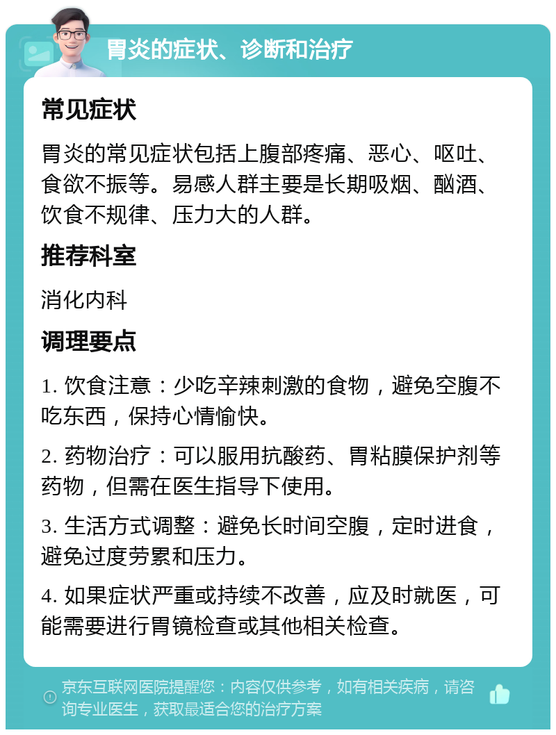 胃炎的症状、诊断和治疗 常见症状 胃炎的常见症状包括上腹部疼痛、恶心、呕吐、食欲不振等。易感人群主要是长期吸烟、酗酒、饮食不规律、压力大的人群。 推荐科室 消化内科 调理要点 1. 饮食注意：少吃辛辣刺激的食物，避免空腹不吃东西，保持心情愉快。 2. 药物治疗：可以服用抗酸药、胃粘膜保护剂等药物，但需在医生指导下使用。 3. 生活方式调整：避免长时间空腹，定时进食，避免过度劳累和压力。 4. 如果症状严重或持续不改善，应及时就医，可能需要进行胃镜检查或其他相关检查。