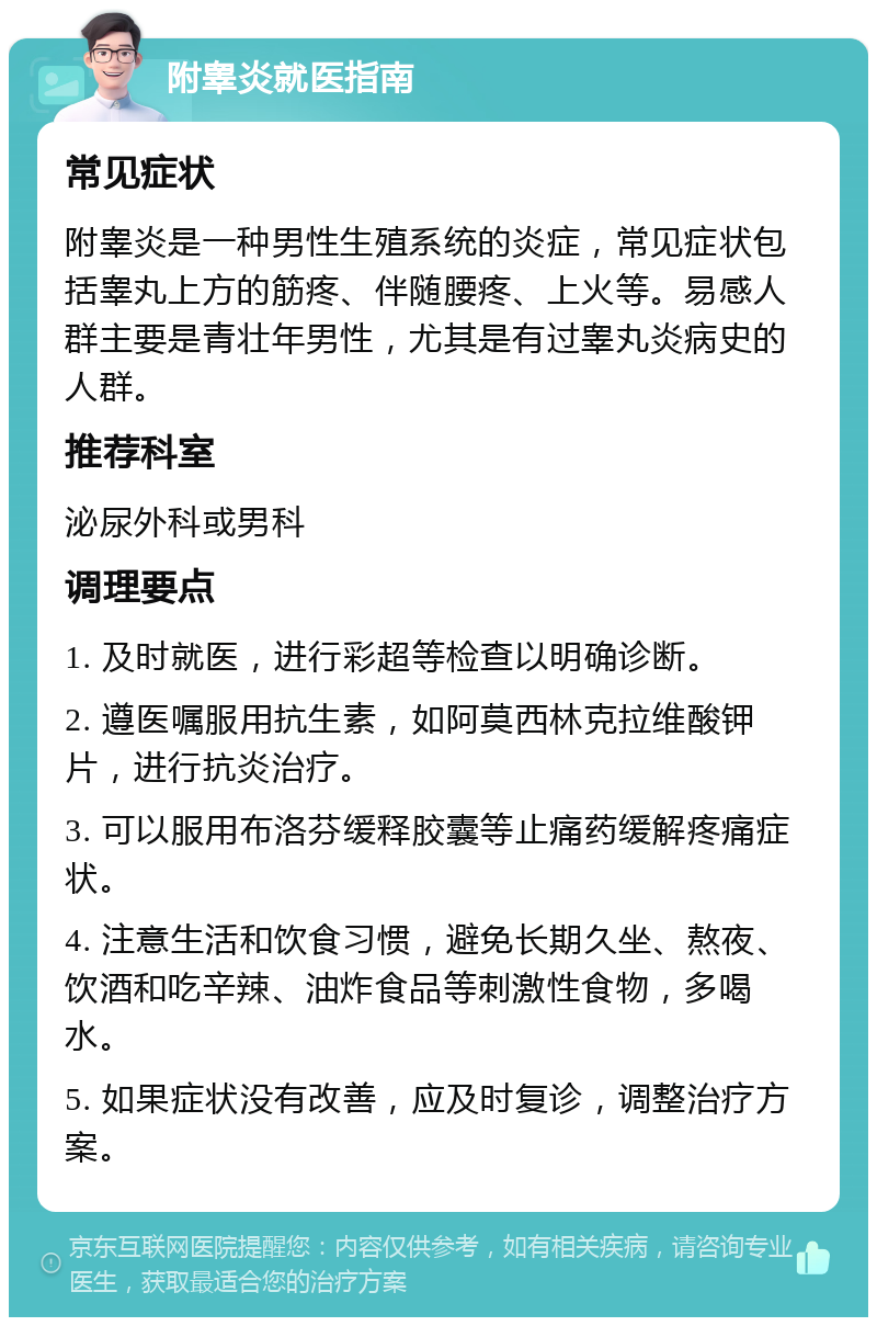 附睾炎就医指南 常见症状 附睾炎是一种男性生殖系统的炎症，常见症状包括睾丸上方的筋疼、伴随腰疼、上火等。易感人群主要是青壮年男性，尤其是有过睾丸炎病史的人群。 推荐科室 泌尿外科或男科 调理要点 1. 及时就医，进行彩超等检查以明确诊断。 2. 遵医嘱服用抗生素，如阿莫西林克拉维酸钾片，进行抗炎治疗。 3. 可以服用布洛芬缓释胶囊等止痛药缓解疼痛症状。 4. 注意生活和饮食习惯，避免长期久坐、熬夜、饮酒和吃辛辣、油炸食品等刺激性食物，多喝水。 5. 如果症状没有改善，应及时复诊，调整治疗方案。