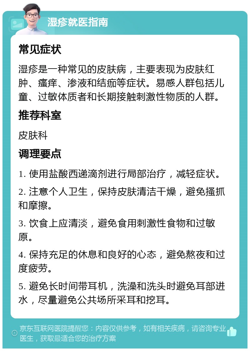 湿疹就医指南 常见症状 湿疹是一种常见的皮肤病，主要表现为皮肤红肿、瘙痒、渗液和结痂等症状。易感人群包括儿童、过敏体质者和长期接触刺激性物质的人群。 推荐科室 皮肤科 调理要点 1. 使用盐酸西递滴剂进行局部治疗，减轻症状。 2. 注意个人卫生，保持皮肤清洁干燥，避免搔抓和摩擦。 3. 饮食上应清淡，避免食用刺激性食物和过敏原。 4. 保持充足的休息和良好的心态，避免熬夜和过度疲劳。 5. 避免长时间带耳机，洗澡和洗头时避免耳部进水，尽量避免公共场所采耳和挖耳。