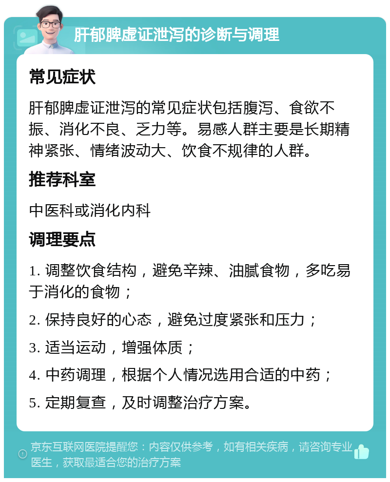 肝郁脾虚证泄泻的诊断与调理 常见症状 肝郁脾虚证泄泻的常见症状包括腹泻、食欲不振、消化不良、乏力等。易感人群主要是长期精神紧张、情绪波动大、饮食不规律的人群。 推荐科室 中医科或消化内科 调理要点 1. 调整饮食结构，避免辛辣、油腻食物，多吃易于消化的食物； 2. 保持良好的心态，避免过度紧张和压力； 3. 适当运动，增强体质； 4. 中药调理，根据个人情况选用合适的中药； 5. 定期复查，及时调整治疗方案。