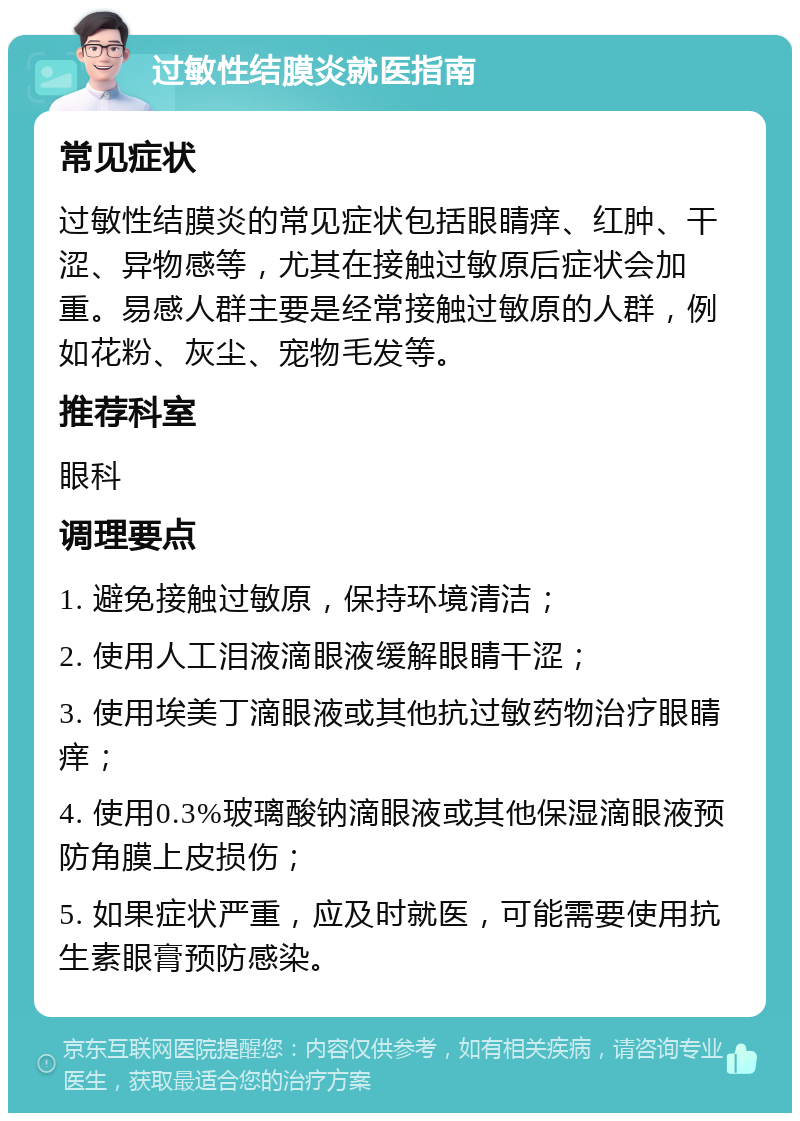 过敏性结膜炎就医指南 常见症状 过敏性结膜炎的常见症状包括眼睛痒、红肿、干涩、异物感等，尤其在接触过敏原后症状会加重。易感人群主要是经常接触过敏原的人群，例如花粉、灰尘、宠物毛发等。 推荐科室 眼科 调理要点 1. 避免接触过敏原，保持环境清洁； 2. 使用人工泪液滴眼液缓解眼睛干涩； 3. 使用埃美丁滴眼液或其他抗过敏药物治疗眼睛痒； 4. 使用0.3%玻璃酸钠滴眼液或其他保湿滴眼液预防角膜上皮损伤； 5. 如果症状严重，应及时就医，可能需要使用抗生素眼膏预防感染。