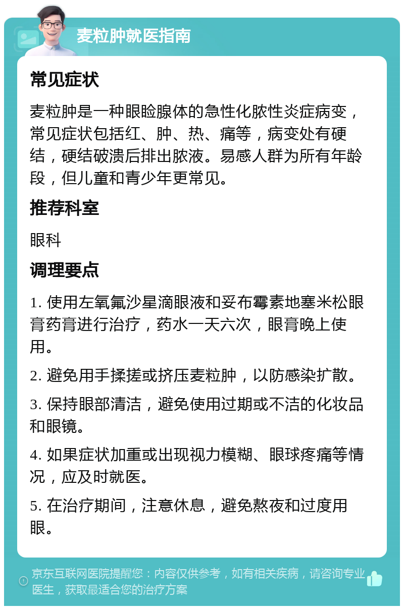 麦粒肿就医指南 常见症状 麦粒肿是一种眼睑腺体的急性化脓性炎症病变，常见症状包括红、肿、热、痛等，病变处有硬结，硬结破溃后排出脓液。易感人群为所有年龄段，但儿童和青少年更常见。 推荐科室 眼科 调理要点 1. 使用左氧氟沙星滴眼液和妥布霉素地塞米松眼膏药膏进行治疗，药水一天六次，眼膏晚上使用。 2. 避免用手揉搓或挤压麦粒肿，以防感染扩散。 3. 保持眼部清洁，避免使用过期或不洁的化妆品和眼镜。 4. 如果症状加重或出现视力模糊、眼球疼痛等情况，应及时就医。 5. 在治疗期间，注意休息，避免熬夜和过度用眼。