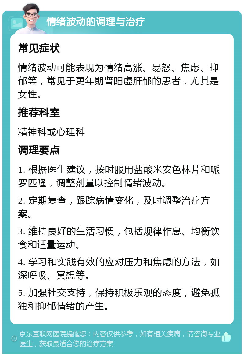 情绪波动的调理与治疗 常见症状 情绪波动可能表现为情绪高涨、易怒、焦虑、抑郁等，常见于更年期肾阳虚肝郁的患者，尤其是女性。 推荐科室 精神科或心理科 调理要点 1. 根据医生建议，按时服用盐酸米安色林片和哌罗匹隆，调整剂量以控制情绪波动。 2. 定期复查，跟踪病情变化，及时调整治疗方案。 3. 维持良好的生活习惯，包括规律作息、均衡饮食和适量运动。 4. 学习和实践有效的应对压力和焦虑的方法，如深呼吸、冥想等。 5. 加强社交支持，保持积极乐观的态度，避免孤独和抑郁情绪的产生。