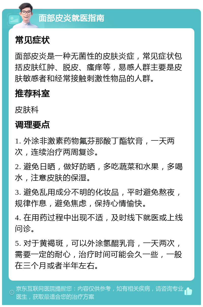 面部皮炎就医指南 常见症状 面部皮炎是一种无菌性的皮肤炎症，常见症状包括皮肤红肿、脱皮、瘙痒等，易感人群主要是皮肤敏感者和经常接触刺激性物品的人群。 推荐科室 皮肤科 调理要点 1. 外涂非激素药物氟芬那酸丁酯软膏，一天两次，连续治疗两周复诊。 2. 避免日晒，做好防晒，多吃蔬菜和水果，多喝水，注意皮肤的保湿。 3. 避免乱用成分不明的化妆品，平时避免熬夜，规律作息，避免焦虑，保持心情愉快。 4. 在用药过程中出现不适，及时线下就医或上线问诊。 5. 对于黄褐斑，可以外涂氢醌乳膏，一天两次，需要一定的耐心，治疗时间可能会久一些，一般在三个月或者半年左右。