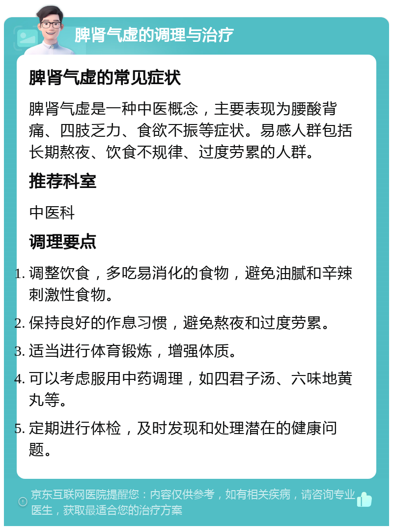 脾肾气虚的调理与治疗 脾肾气虚的常见症状 脾肾气虚是一种中医概念，主要表现为腰酸背痛、四肢乏力、食欲不振等症状。易感人群包括长期熬夜、饮食不规律、过度劳累的人群。 推荐科室 中医科 调理要点 调整饮食，多吃易消化的食物，避免油腻和辛辣刺激性食物。 保持良好的作息习惯，避免熬夜和过度劳累。 适当进行体育锻炼，增强体质。 可以考虑服用中药调理，如四君子汤、六味地黄丸等。 定期进行体检，及时发现和处理潜在的健康问题。