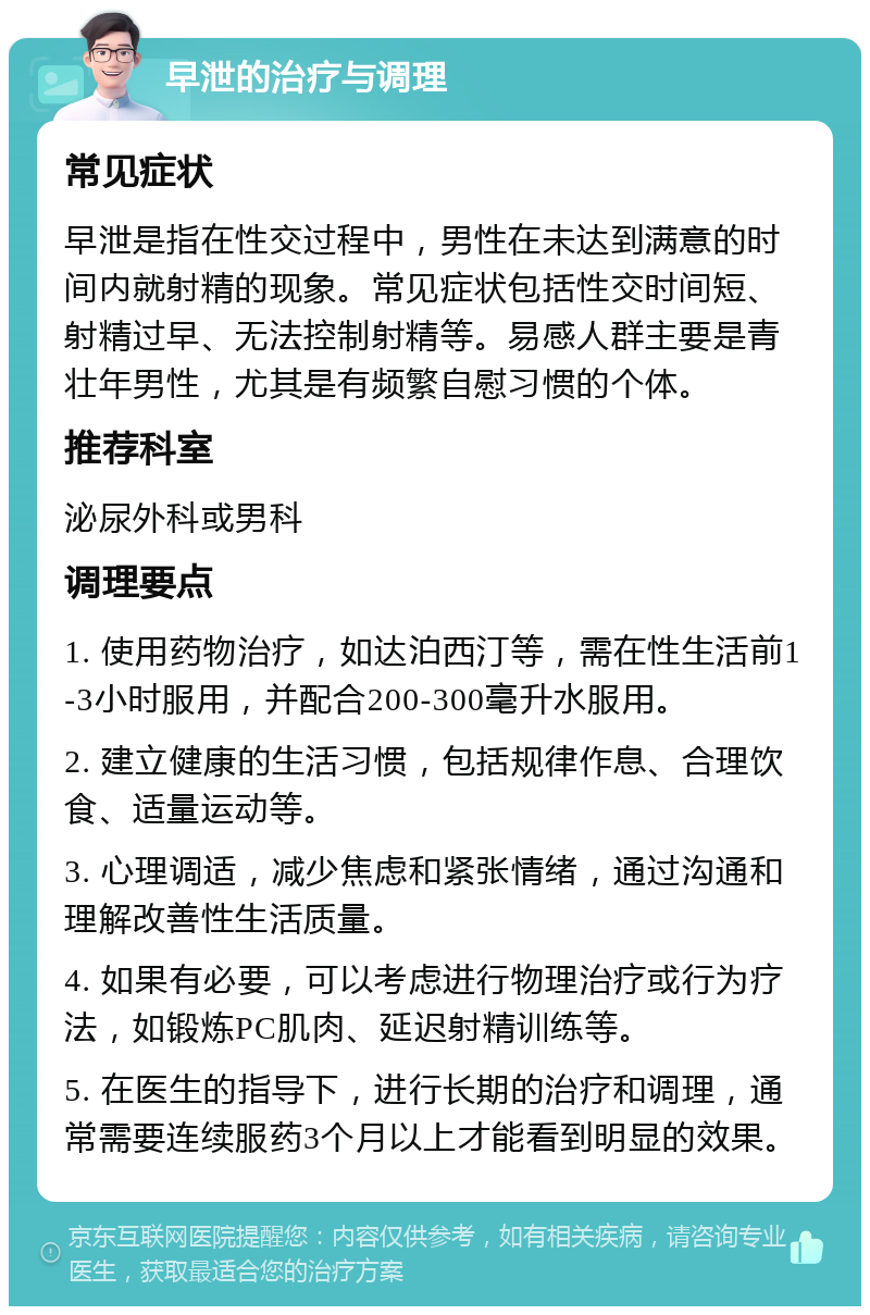 早泄的治疗与调理 常见症状 早泄是指在性交过程中，男性在未达到满意的时间内就射精的现象。常见症状包括性交时间短、射精过早、无法控制射精等。易感人群主要是青壮年男性，尤其是有频繁自慰习惯的个体。 推荐科室 泌尿外科或男科 调理要点 1. 使用药物治疗，如达泊西汀等，需在性生活前1-3小时服用，并配合200-300毫升水服用。 2. 建立健康的生活习惯，包括规律作息、合理饮食、适量运动等。 3. 心理调适，减少焦虑和紧张情绪，通过沟通和理解改善性生活质量。 4. 如果有必要，可以考虑进行物理治疗或行为疗法，如锻炼PC肌肉、延迟射精训练等。 5. 在医生的指导下，进行长期的治疗和调理，通常需要连续服药3个月以上才能看到明显的效果。