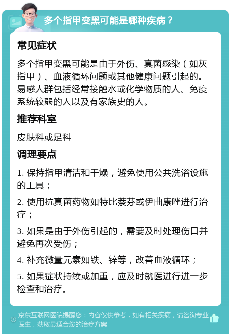 多个指甲变黑可能是哪种疾病？ 常见症状 多个指甲变黑可能是由于外伤、真菌感染（如灰指甲）、血液循环问题或其他健康问题引起的。易感人群包括经常接触水或化学物质的人、免疫系统较弱的人以及有家族史的人。 推荐科室 皮肤科或足科 调理要点 1. 保持指甲清洁和干燥，避免使用公共洗浴设施的工具； 2. 使用抗真菌药物如特比萘芬或伊曲康唑进行治疗； 3. 如果是由于外伤引起的，需要及时处理伤口并避免再次受伤； 4. 补充微量元素如铁、锌等，改善血液循环； 5. 如果症状持续或加重，应及时就医进行进一步检查和治疗。