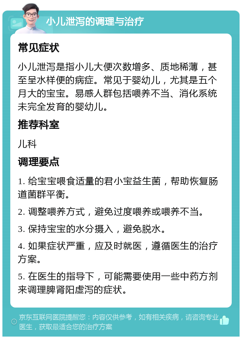 小儿泄泻的调理与治疗 常见症状 小儿泄泻是指小儿大便次数增多、质地稀薄，甚至呈水样便的病症。常见于婴幼儿，尤其是五个月大的宝宝。易感人群包括喂养不当、消化系统未完全发育的婴幼儿。 推荐科室 儿科 调理要点 1. 给宝宝喂食适量的君小宝益生菌，帮助恢复肠道菌群平衡。 2. 调整喂养方式，避免过度喂养或喂养不当。 3. 保持宝宝的水分摄入，避免脱水。 4. 如果症状严重，应及时就医，遵循医生的治疗方案。 5. 在医生的指导下，可能需要使用一些中药方剂来调理脾肾阳虚泻的症状。