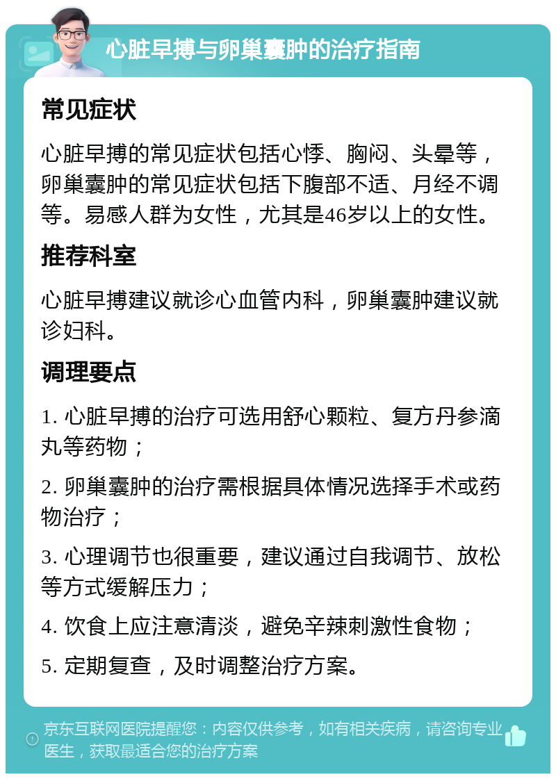 心脏早搏与卵巢囊肿的治疗指南 常见症状 心脏早搏的常见症状包括心悸、胸闷、头晕等，卵巢囊肿的常见症状包括下腹部不适、月经不调等。易感人群为女性，尤其是46岁以上的女性。 推荐科室 心脏早搏建议就诊心血管内科，卵巢囊肿建议就诊妇科。 调理要点 1. 心脏早搏的治疗可选用舒心颗粒、复方丹参滴丸等药物； 2. 卵巢囊肿的治疗需根据具体情况选择手术或药物治疗； 3. 心理调节也很重要，建议通过自我调节、放松等方式缓解压力； 4. 饮食上应注意清淡，避免辛辣刺激性食物； 5. 定期复查，及时调整治疗方案。