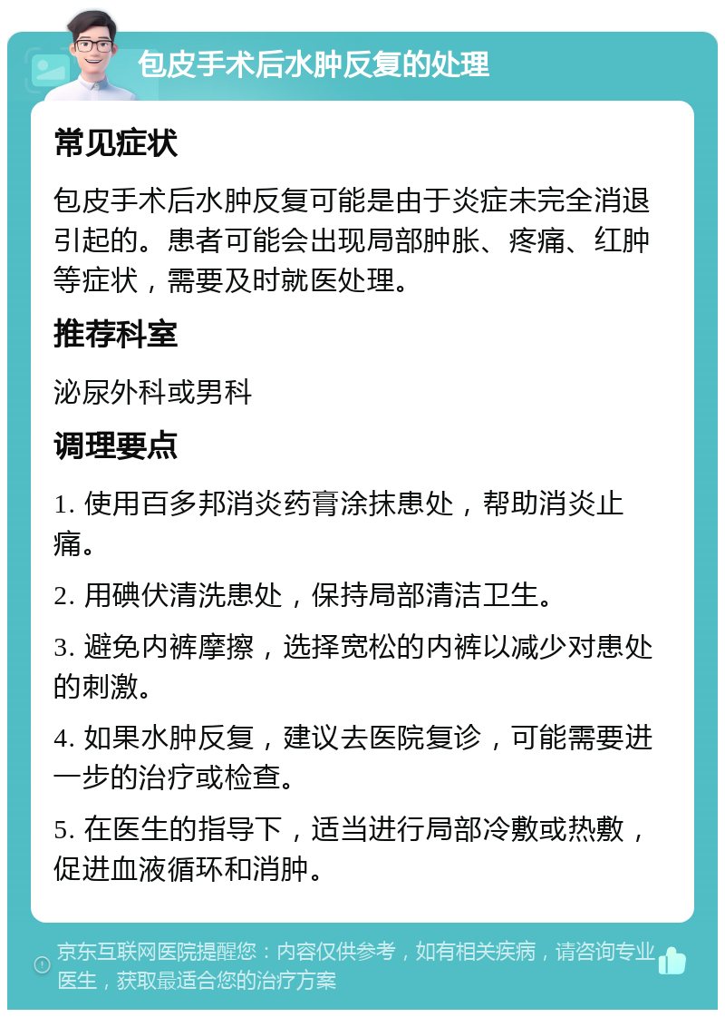 包皮手术后水肿反复的处理 常见症状 包皮手术后水肿反复可能是由于炎症未完全消退引起的。患者可能会出现局部肿胀、疼痛、红肿等症状，需要及时就医处理。 推荐科室 泌尿外科或男科 调理要点 1. 使用百多邦消炎药膏涂抹患处，帮助消炎止痛。 2. 用碘伏清洗患处，保持局部清洁卫生。 3. 避免内裤摩擦，选择宽松的内裤以减少对患处的刺激。 4. 如果水肿反复，建议去医院复诊，可能需要进一步的治疗或检查。 5. 在医生的指导下，适当进行局部冷敷或热敷，促进血液循环和消肿。