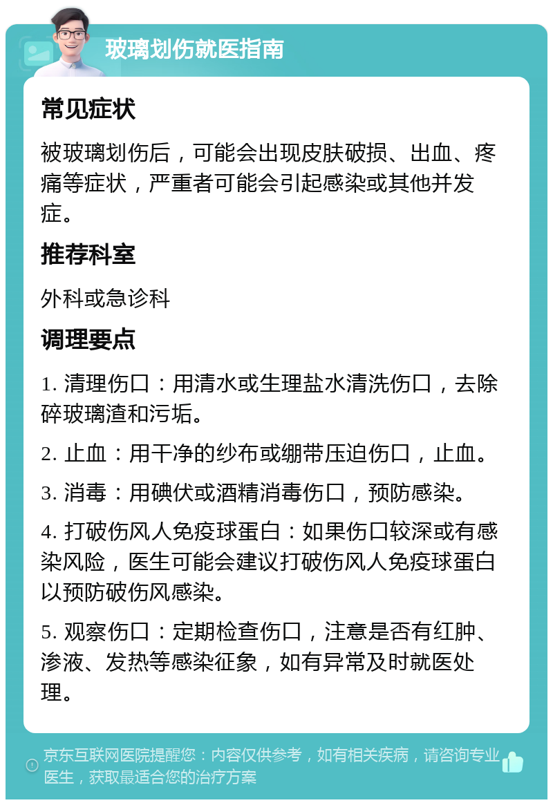 玻璃划伤就医指南 常见症状 被玻璃划伤后，可能会出现皮肤破损、出血、疼痛等症状，严重者可能会引起感染或其他并发症。 推荐科室 外科或急诊科 调理要点 1. 清理伤口：用清水或生理盐水清洗伤口，去除碎玻璃渣和污垢。 2. 止血：用干净的纱布或绷带压迫伤口，止血。 3. 消毒：用碘伏或酒精消毒伤口，预防感染。 4. 打破伤风人免疫球蛋白：如果伤口较深或有感染风险，医生可能会建议打破伤风人免疫球蛋白以预防破伤风感染。 5. 观察伤口：定期检查伤口，注意是否有红肿、渗液、发热等感染征象，如有异常及时就医处理。