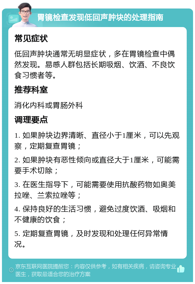 胃镜检查发现低回声肿块的处理指南 常见症状 低回声肿块通常无明显症状，多在胃镜检查中偶然发现。易感人群包括长期吸烟、饮酒、不良饮食习惯者等。 推荐科室 消化内科或胃肠外科 调理要点 1. 如果肿块边界清晰、直径小于1厘米，可以先观察，定期复查胃镜； 2. 如果肿块有恶性倾向或直径大于1厘米，可能需要手术切除； 3. 在医生指导下，可能需要使用抗酸药物如奥美拉唑、兰索拉唑等； 4. 保持良好的生活习惯，避免过度饮酒、吸烟和不健康的饮食； 5. 定期复查胃镜，及时发现和处理任何异常情况。