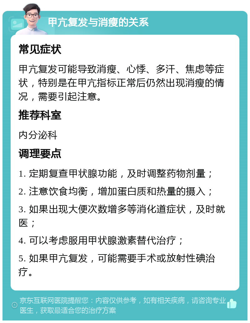 甲亢复发与消瘦的关系 常见症状 甲亢复发可能导致消瘦、心悸、多汗、焦虑等症状，特别是在甲亢指标正常后仍然出现消瘦的情况，需要引起注意。 推荐科室 内分泌科 调理要点 1. 定期复查甲状腺功能，及时调整药物剂量； 2. 注意饮食均衡，增加蛋白质和热量的摄入； 3. 如果出现大便次数增多等消化道症状，及时就医； 4. 可以考虑服用甲状腺激素替代治疗； 5. 如果甲亢复发，可能需要手术或放射性碘治疗。