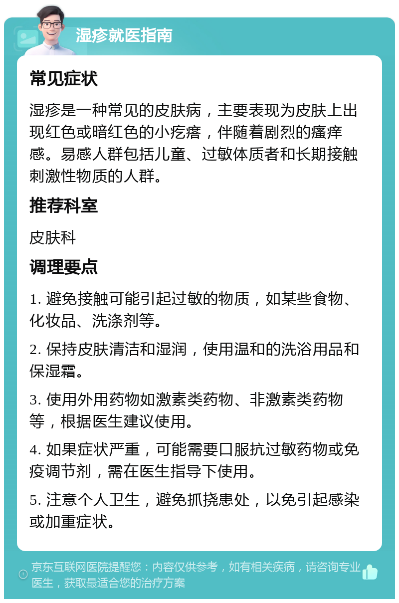 湿疹就医指南 常见症状 湿疹是一种常见的皮肤病，主要表现为皮肤上出现红色或暗红色的小疙瘩，伴随着剧烈的瘙痒感。易感人群包括儿童、过敏体质者和长期接触刺激性物质的人群。 推荐科室 皮肤科 调理要点 1. 避免接触可能引起过敏的物质，如某些食物、化妆品、洗涤剂等。 2. 保持皮肤清洁和湿润，使用温和的洗浴用品和保湿霜。 3. 使用外用药物如激素类药物、非激素类药物等，根据医生建议使用。 4. 如果症状严重，可能需要口服抗过敏药物或免疫调节剂，需在医生指导下使用。 5. 注意个人卫生，避免抓挠患处，以免引起感染或加重症状。