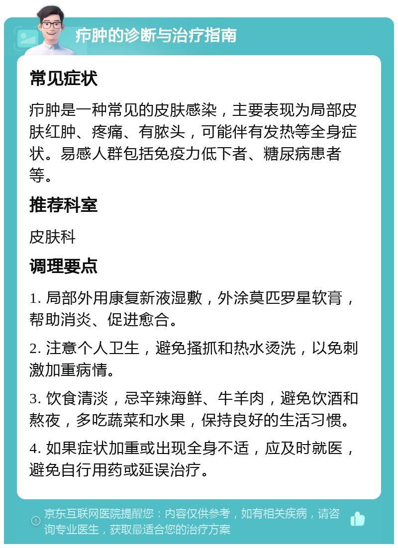 疖肿的诊断与治疗指南 常见症状 疖肿是一种常见的皮肤感染，主要表现为局部皮肤红肿、疼痛、有脓头，可能伴有发热等全身症状。易感人群包括免疫力低下者、糖尿病患者等。 推荐科室 皮肤科 调理要点 1. 局部外用康复新液湿敷，外涂莫匹罗星软膏，帮助消炎、促进愈合。 2. 注意个人卫生，避免搔抓和热水烫洗，以免刺激加重病情。 3. 饮食清淡，忌辛辣海鲜、牛羊肉，避免饮酒和熬夜，多吃蔬菜和水果，保持良好的生活习惯。 4. 如果症状加重或出现全身不适，应及时就医，避免自行用药或延误治疗。