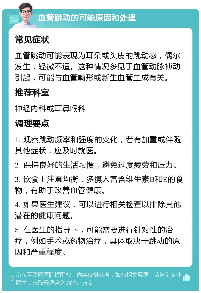 血管跳动的可能原因和处理 常见症状 血管跳动可能表现为耳朵或头皮的跳动感，偶尔发生，轻微不适。这种情况多见于血管动脉搏动引起，可能与血管畸形或新生血管生成有关。 推荐科室 神经内科或耳鼻喉科 调理要点 1. 观察跳动频率和强度的变化，若有加重或伴随其他症状，应及时就医。 2. 保持良好的生活习惯，避免过度疲劳和压力。 3. 饮食上注意均衡，多摄入富含维生素B和E的食物，有助于改善血管健康。 4. 如果医生建议，可以进行相关检查以排除其他潜在的健康问题。 5. 在医生的指导下，可能需要进行针对性的治疗，例如手术或药物治疗，具体取决于跳动的原因和严重程度。