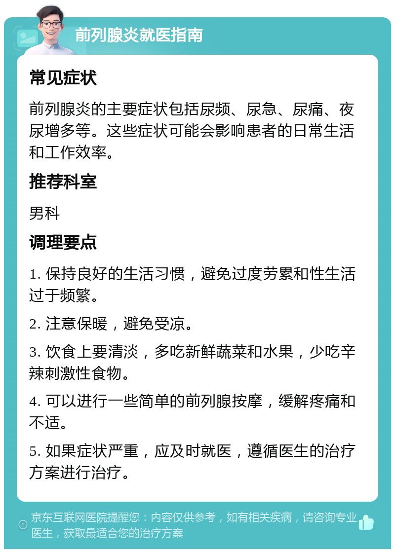 前列腺炎就医指南 常见症状 前列腺炎的主要症状包括尿频、尿急、尿痛、夜尿增多等。这些症状可能会影响患者的日常生活和工作效率。 推荐科室 男科 调理要点 1. 保持良好的生活习惯，避免过度劳累和性生活过于频繁。 2. 注意保暖，避免受凉。 3. 饮食上要清淡，多吃新鲜蔬菜和水果，少吃辛辣刺激性食物。 4. 可以进行一些简单的前列腺按摩，缓解疼痛和不适。 5. 如果症状严重，应及时就医，遵循医生的治疗方案进行治疗。