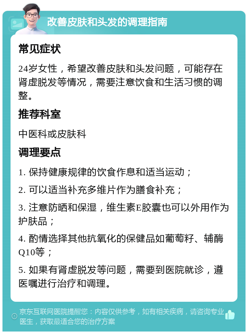 改善皮肤和头发的调理指南 常见症状 24岁女性，希望改善皮肤和头发问题，可能存在肾虚脱发等情况，需要注意饮食和生活习惯的调整。 推荐科室 中医科或皮肤科 调理要点 1. 保持健康规律的饮食作息和适当运动； 2. 可以适当补充多维片作为膳食补充； 3. 注意防晒和保湿，维生素E胶囊也可以外用作为护肤品； 4. 酌情选择其他抗氧化的保健品如葡萄籽、辅酶Q10等； 5. 如果有肾虚脱发等问题，需要到医院就诊，遵医嘱进行治疗和调理。