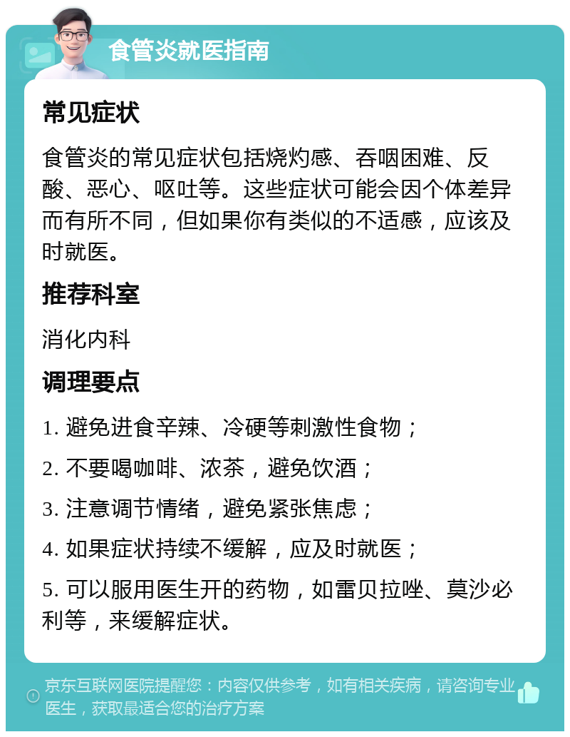 食管炎就医指南 常见症状 食管炎的常见症状包括烧灼感、吞咽困难、反酸、恶心、呕吐等。这些症状可能会因个体差异而有所不同，但如果你有类似的不适感，应该及时就医。 推荐科室 消化内科 调理要点 1. 避免进食辛辣、冷硬等刺激性食物； 2. 不要喝咖啡、浓茶，避免饮酒； 3. 注意调节情绪，避免紧张焦虑； 4. 如果症状持续不缓解，应及时就医； 5. 可以服用医生开的药物，如雷贝拉唑、莫沙必利等，来缓解症状。