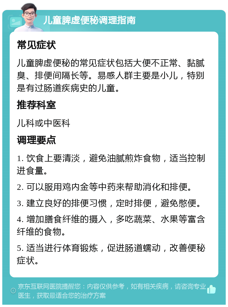 儿童脾虚便秘调理指南 常见症状 儿童脾虚便秘的常见症状包括大便不正常、黏腻臭、排便间隔长等。易感人群主要是小儿，特别是有过肠道疾病史的儿童。 推荐科室 儿科或中医科 调理要点 1. 饮食上要清淡，避免油腻煎炸食物，适当控制进食量。 2. 可以服用鸡内金等中药来帮助消化和排便。 3. 建立良好的排便习惯，定时排便，避免憋便。 4. 增加膳食纤维的摄入，多吃蔬菜、水果等富含纤维的食物。 5. 适当进行体育锻炼，促进肠道蠕动，改善便秘症状。