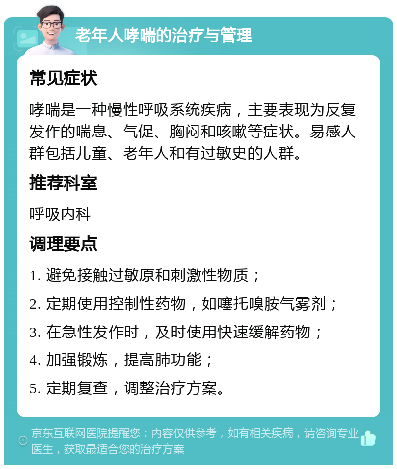 老年人哮喘的治疗与管理 常见症状 哮喘是一种慢性呼吸系统疾病，主要表现为反复发作的喘息、气促、胸闷和咳嗽等症状。易感人群包括儿童、老年人和有过敏史的人群。 推荐科室 呼吸内科 调理要点 1. 避免接触过敏原和刺激性物质； 2. 定期使用控制性药物，如噻托嗅胺气雾剂； 3. 在急性发作时，及时使用快速缓解药物； 4. 加强锻炼，提高肺功能； 5. 定期复查，调整治疗方案。