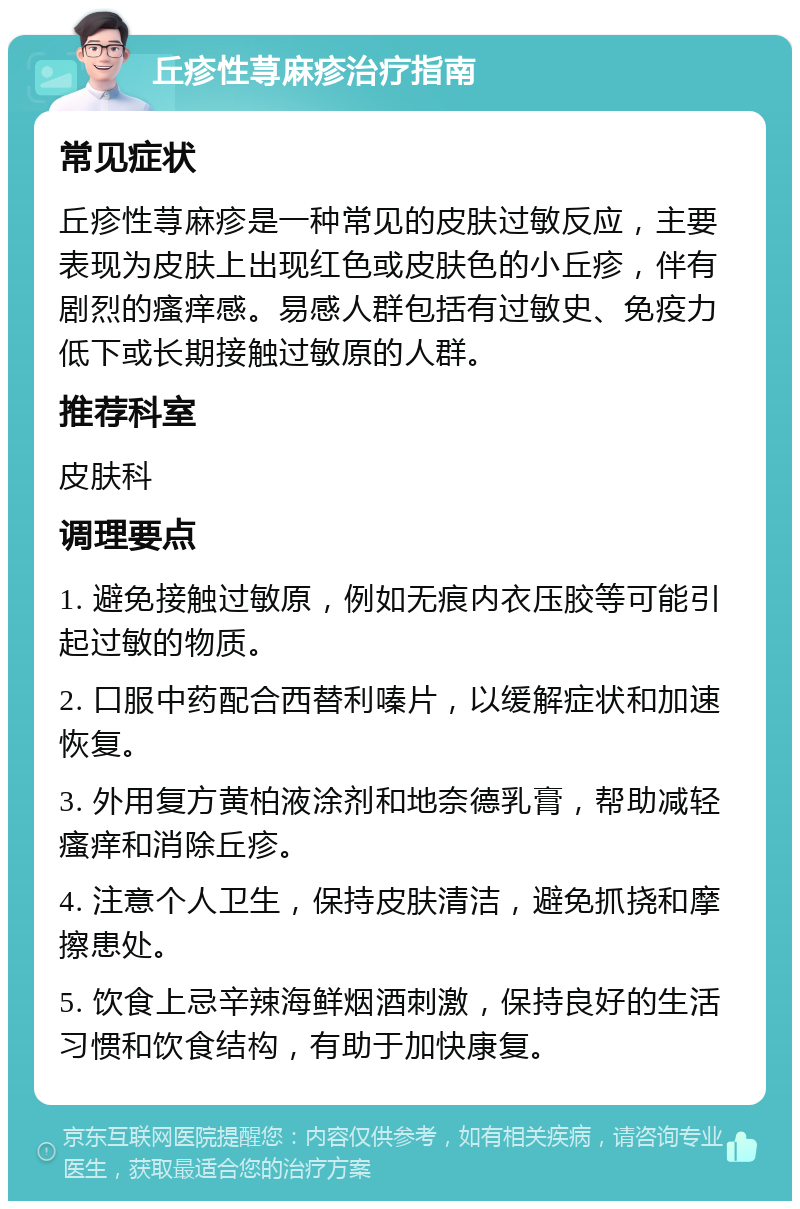 丘疹性荨麻疹治疗指南 常见症状 丘疹性荨麻疹是一种常见的皮肤过敏反应，主要表现为皮肤上出现红色或皮肤色的小丘疹，伴有剧烈的瘙痒感。易感人群包括有过敏史、免疫力低下或长期接触过敏原的人群。 推荐科室 皮肤科 调理要点 1. 避免接触过敏原，例如无痕内衣压胶等可能引起过敏的物质。 2. 口服中药配合西替利嗪片，以缓解症状和加速恢复。 3. 外用复方黄柏液涂剂和地奈德乳膏，帮助减轻瘙痒和消除丘疹。 4. 注意个人卫生，保持皮肤清洁，避免抓挠和摩擦患处。 5. 饮食上忌辛辣海鲜烟酒刺激，保持良好的生活习惯和饮食结构，有助于加快康复。