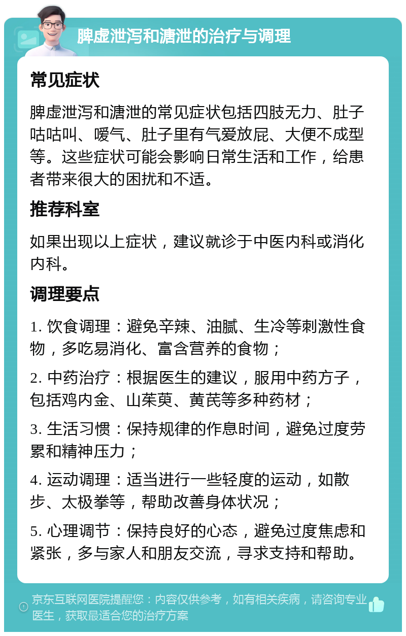 脾虚泄泻和溏泄的治疗与调理 常见症状 脾虚泄泻和溏泄的常见症状包括四肢无力、肚子咕咕叫、嗳气、肚子里有气爱放屁、大便不成型等。这些症状可能会影响日常生活和工作，给患者带来很大的困扰和不适。 推荐科室 如果出现以上症状，建议就诊于中医内科或消化内科。 调理要点 1. 饮食调理：避免辛辣、油腻、生冷等刺激性食物，多吃易消化、富含营养的食物； 2. 中药治疗：根据医生的建议，服用中药方子，包括鸡内金、山茱萸、黄芪等多种药材； 3. 生活习惯：保持规律的作息时间，避免过度劳累和精神压力； 4. 运动调理：适当进行一些轻度的运动，如散步、太极拳等，帮助改善身体状况； 5. 心理调节：保持良好的心态，避免过度焦虑和紧张，多与家人和朋友交流，寻求支持和帮助。