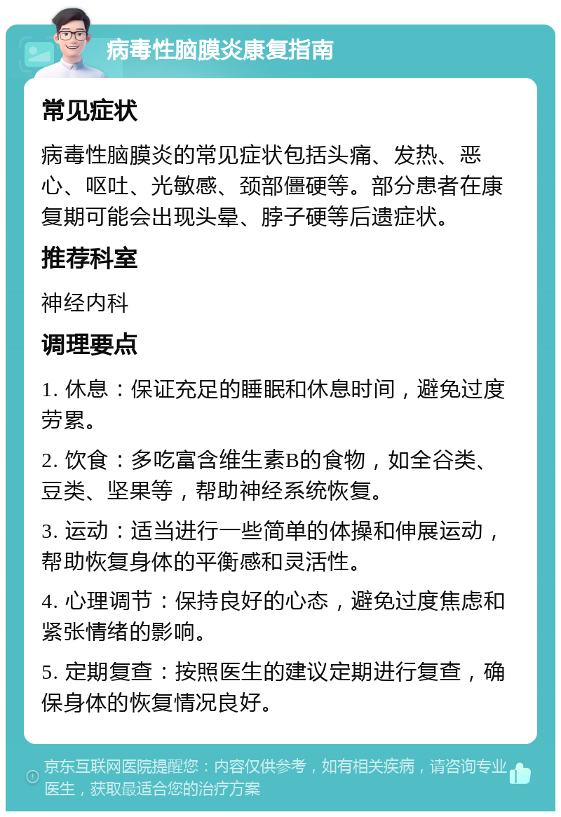 病毒性脑膜炎康复指南 常见症状 病毒性脑膜炎的常见症状包括头痛、发热、恶心、呕吐、光敏感、颈部僵硬等。部分患者在康复期可能会出现头晕、脖子硬等后遗症状。 推荐科室 神经内科 调理要点 1. 休息：保证充足的睡眠和休息时间，避免过度劳累。 2. 饮食：多吃富含维生素B的食物，如全谷类、豆类、坚果等，帮助神经系统恢复。 3. 运动：适当进行一些简单的体操和伸展运动，帮助恢复身体的平衡感和灵活性。 4. 心理调节：保持良好的心态，避免过度焦虑和紧张情绪的影响。 5. 定期复查：按照医生的建议定期进行复查，确保身体的恢复情况良好。