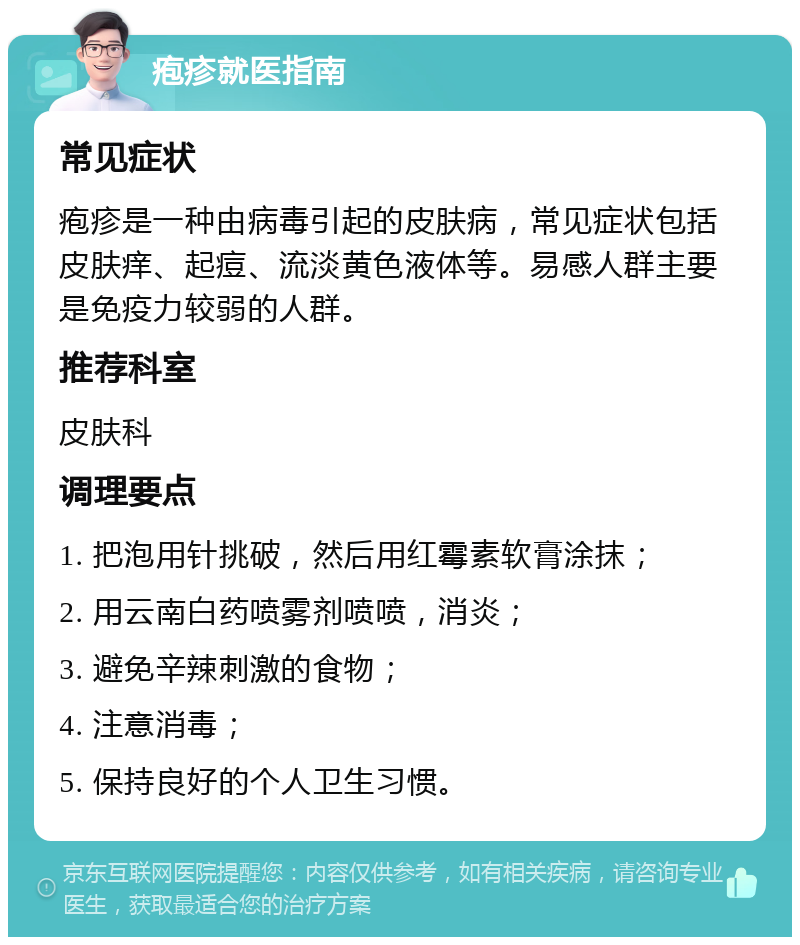 疱疹就医指南 常见症状 疱疹是一种由病毒引起的皮肤病，常见症状包括皮肤痒、起痘、流淡黄色液体等。易感人群主要是免疫力较弱的人群。 推荐科室 皮肤科 调理要点 1. 把泡用针挑破，然后用红霉素软膏涂抹； 2. 用云南白药喷雾剂喷喷，消炎； 3. 避免辛辣刺激的食物； 4. 注意消毒； 5. 保持良好的个人卫生习惯。