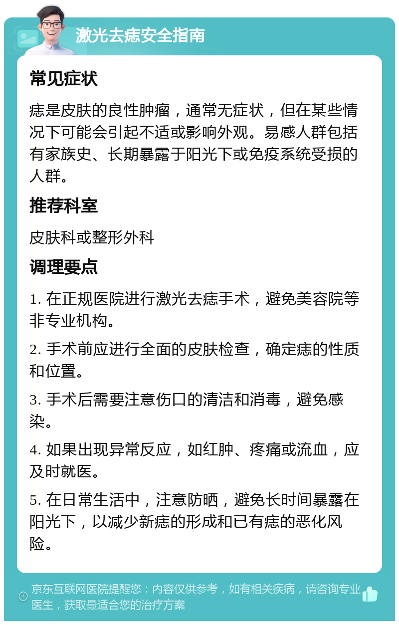 激光去痣安全指南 常见症状 痣是皮肤的良性肿瘤，通常无症状，但在某些情况下可能会引起不适或影响外观。易感人群包括有家族史、长期暴露于阳光下或免疫系统受损的人群。 推荐科室 皮肤科或整形外科 调理要点 1. 在正规医院进行激光去痣手术，避免美容院等非专业机构。 2. 手术前应进行全面的皮肤检查，确定痣的性质和位置。 3. 手术后需要注意伤口的清洁和消毒，避免感染。 4. 如果出现异常反应，如红肿、疼痛或流血，应及时就医。 5. 在日常生活中，注意防晒，避免长时间暴露在阳光下，以减少新痣的形成和已有痣的恶化风险。