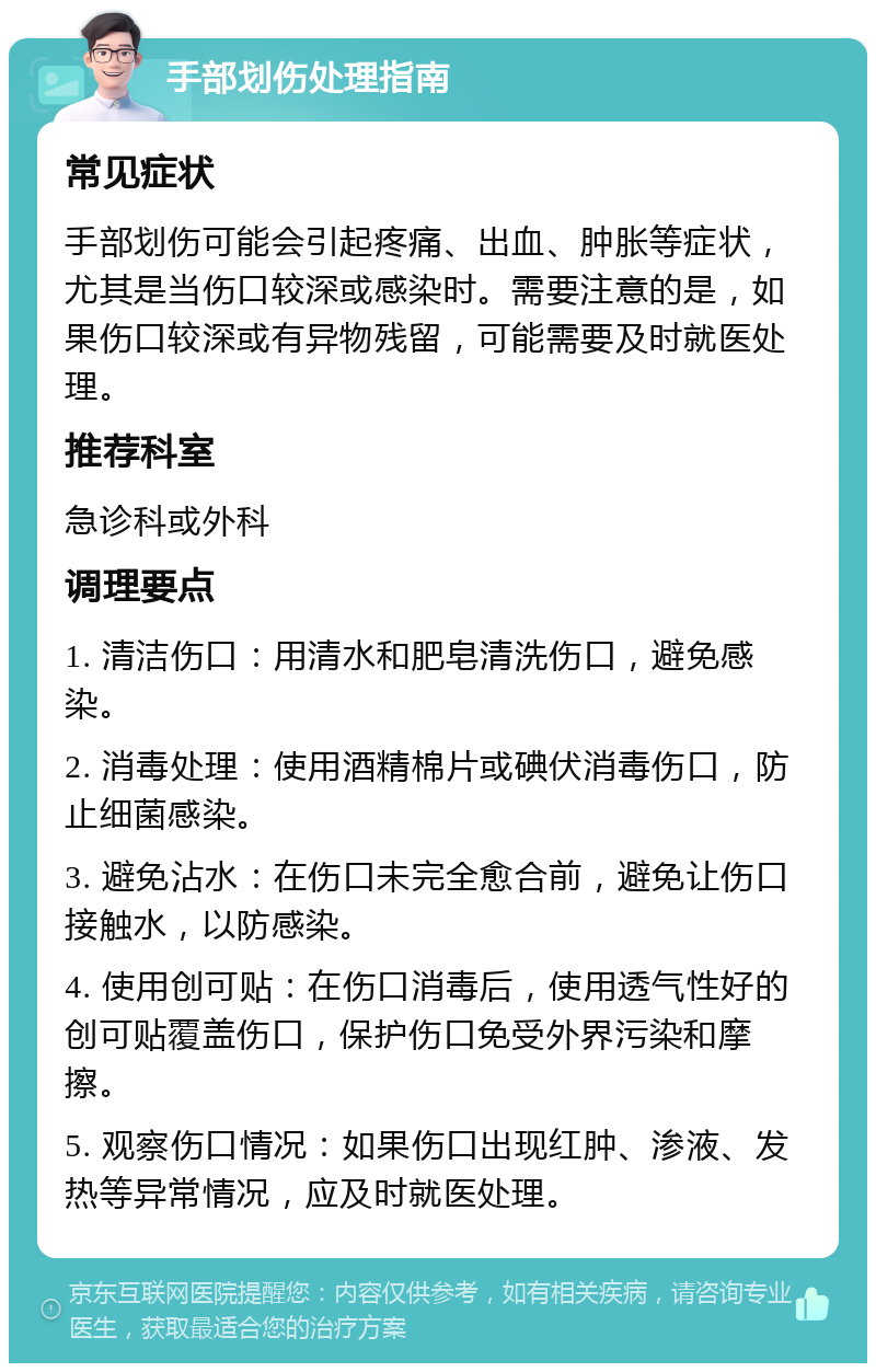 手部划伤处理指南 常见症状 手部划伤可能会引起疼痛、出血、肿胀等症状，尤其是当伤口较深或感染时。需要注意的是，如果伤口较深或有异物残留，可能需要及时就医处理。 推荐科室 急诊科或外科 调理要点 1. 清洁伤口：用清水和肥皂清洗伤口，避免感染。 2. 消毒处理：使用酒精棉片或碘伏消毒伤口，防止细菌感染。 3. 避免沾水：在伤口未完全愈合前，避免让伤口接触水，以防感染。 4. 使用创可贴：在伤口消毒后，使用透气性好的创可贴覆盖伤口，保护伤口免受外界污染和摩擦。 5. 观察伤口情况：如果伤口出现红肿、渗液、发热等异常情况，应及时就医处理。