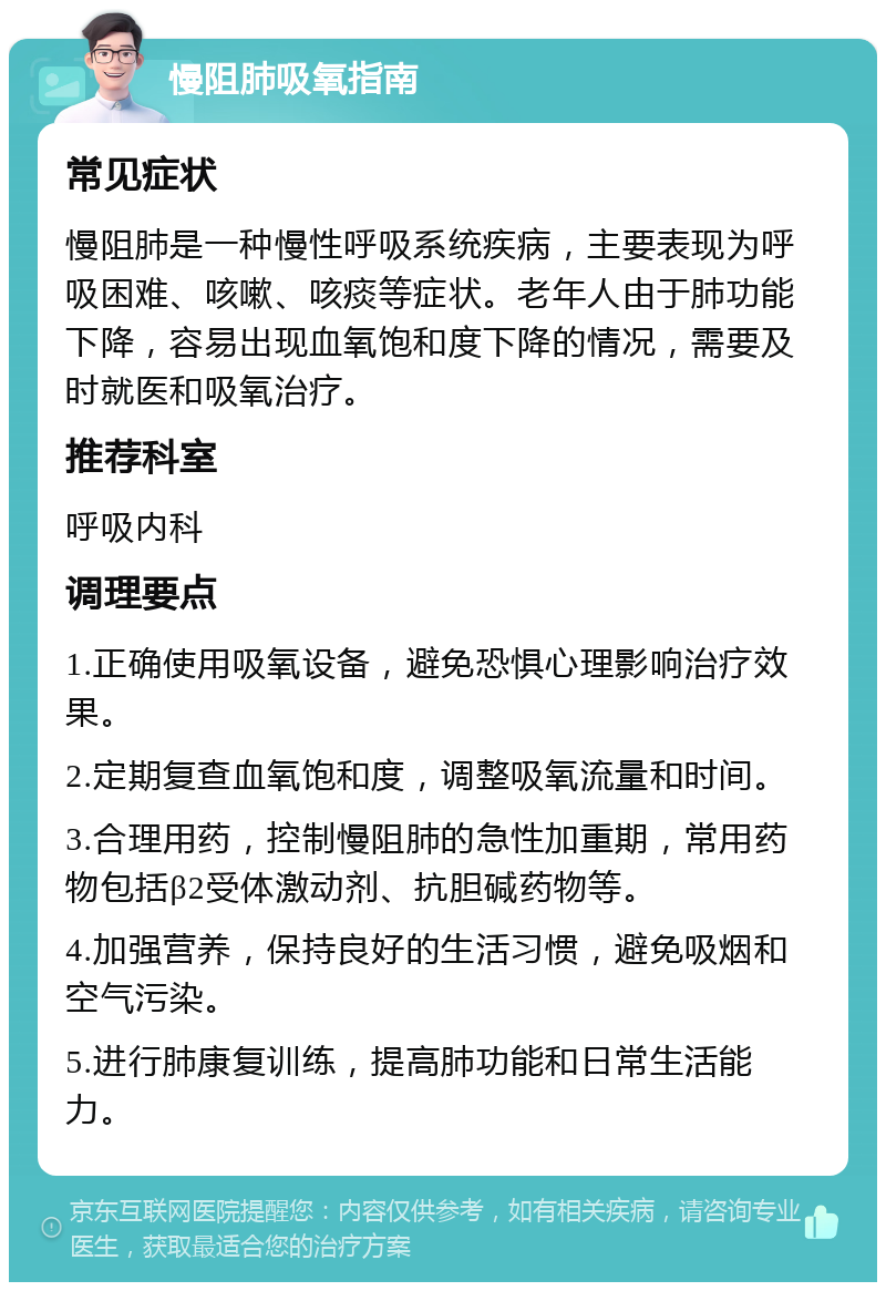 慢阻肺吸氧指南 常见症状 慢阻肺是一种慢性呼吸系统疾病，主要表现为呼吸困难、咳嗽、咳痰等症状。老年人由于肺功能下降，容易出现血氧饱和度下降的情况，需要及时就医和吸氧治疗。 推荐科室 呼吸内科 调理要点 1.正确使用吸氧设备，避免恐惧心理影响治疗效果。 2.定期复查血氧饱和度，调整吸氧流量和时间。 3.合理用药，控制慢阻肺的急性加重期，常用药物包括β2受体激动剂、抗胆碱药物等。 4.加强营养，保持良好的生活习惯，避免吸烟和空气污染。 5.进行肺康复训练，提高肺功能和日常生活能力。