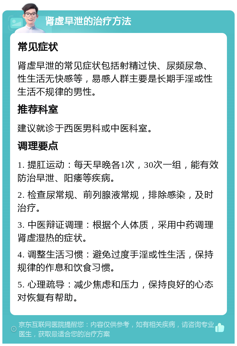 肾虚早泄的治疗方法 常见症状 肾虚早泄的常见症状包括射精过快、尿频尿急、性生活无快感等，易感人群主要是长期手淫或性生活不规律的男性。 推荐科室 建议就诊于西医男科或中医科室。 调理要点 1. 提肛运动：每天早晚各1次，30次一组，能有效防治早泄、阳痿等疾病。 2. 检查尿常规、前列腺液常规，排除感染，及时治疗。 3. 中医辩证调理：根据个人体质，采用中药调理肾虚湿热的症状。 4. 调整生活习惯：避免过度手淫或性生活，保持规律的作息和饮食习惯。 5. 心理疏导：减少焦虑和压力，保持良好的心态对恢复有帮助。