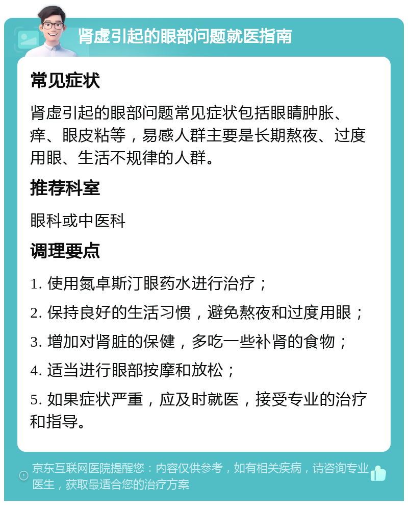 肾虚引起的眼部问题就医指南 常见症状 肾虚引起的眼部问题常见症状包括眼睛肿胀、痒、眼皮粘等，易感人群主要是长期熬夜、过度用眼、生活不规律的人群。 推荐科室 眼科或中医科 调理要点 1. 使用氮卓斯汀眼药水进行治疗； 2. 保持良好的生活习惯，避免熬夜和过度用眼； 3. 增加对肾脏的保健，多吃一些补肾的食物； 4. 适当进行眼部按摩和放松； 5. 如果症状严重，应及时就医，接受专业的治疗和指导。