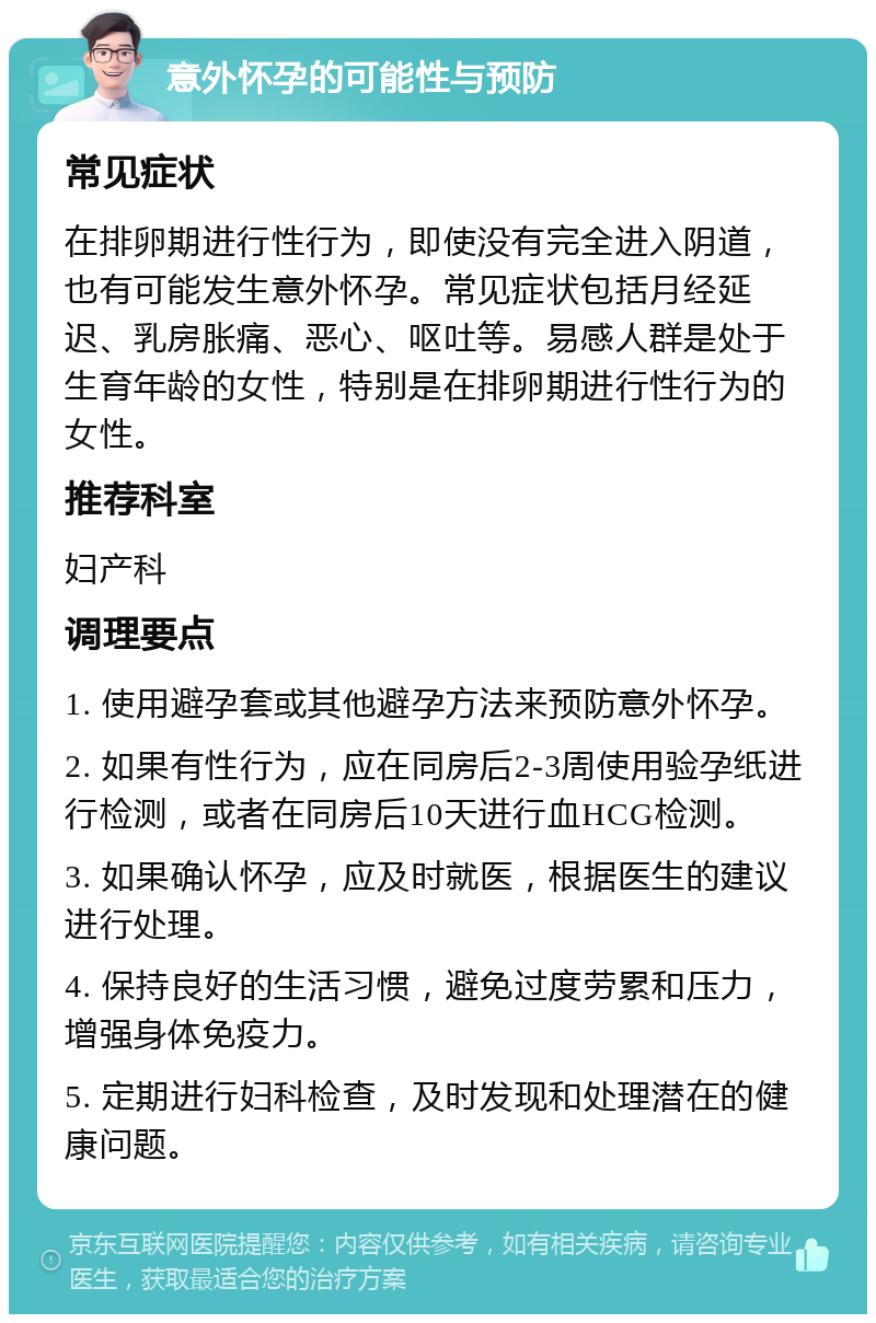 意外怀孕的可能性与预防 常见症状 在排卵期进行性行为，即使没有完全进入阴道，也有可能发生意外怀孕。常见症状包括月经延迟、乳房胀痛、恶心、呕吐等。易感人群是处于生育年龄的女性，特别是在排卵期进行性行为的女性。 推荐科室 妇产科 调理要点 1. 使用避孕套或其他避孕方法来预防意外怀孕。 2. 如果有性行为，应在同房后2-3周使用验孕纸进行检测，或者在同房后10天进行血HCG检测。 3. 如果确认怀孕，应及时就医，根据医生的建议进行处理。 4. 保持良好的生活习惯，避免过度劳累和压力，增强身体免疫力。 5. 定期进行妇科检查，及时发现和处理潜在的健康问题。