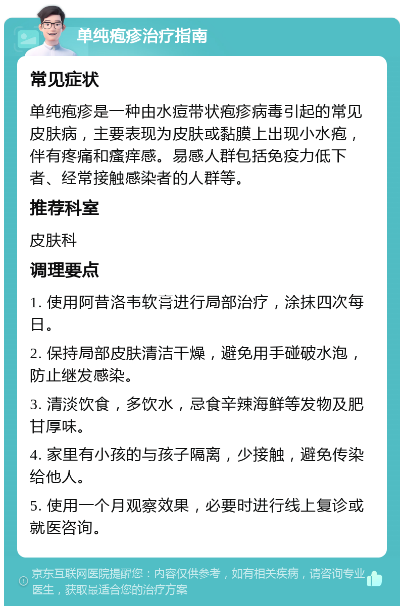 单纯疱疹治疗指南 常见症状 单纯疱疹是一种由水痘带状疱疹病毒引起的常见皮肤病，主要表现为皮肤或黏膜上出现小水疱，伴有疼痛和瘙痒感。易感人群包括免疫力低下者、经常接触感染者的人群等。 推荐科室 皮肤科 调理要点 1. 使用阿昔洛韦软膏进行局部治疗，涂抹四次每日。 2. 保持局部皮肤清洁干燥，避免用手碰破水泡，防止继发感染。 3. 清淡饮食，多饮水，忌食辛辣海鲜等发物及肥甘厚味。 4. 家里有小孩的与孩子隔离，少接触，避免传染给他人。 5. 使用一个月观察效果，必要时进行线上复诊或就医咨询。