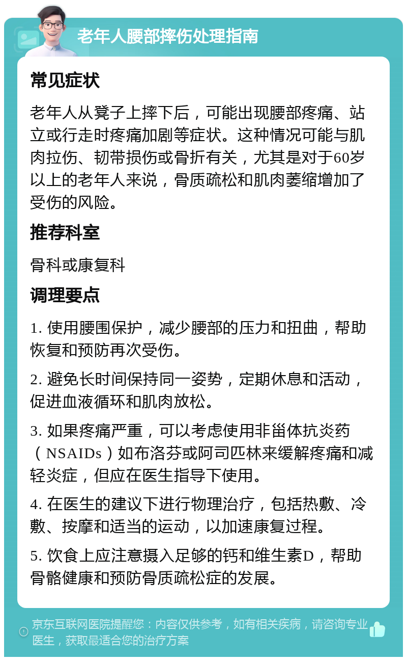 老年人腰部摔伤处理指南 常见症状 老年人从凳子上摔下后，可能出现腰部疼痛、站立或行走时疼痛加剧等症状。这种情况可能与肌肉拉伤、韧带损伤或骨折有关，尤其是对于60岁以上的老年人来说，骨质疏松和肌肉萎缩增加了受伤的风险。 推荐科室 骨科或康复科 调理要点 1. 使用腰围保护，减少腰部的压力和扭曲，帮助恢复和预防再次受伤。 2. 避免长时间保持同一姿势，定期休息和活动，促进血液循环和肌肉放松。 3. 如果疼痛严重，可以考虑使用非甾体抗炎药（NSAIDs）如布洛芬或阿司匹林来缓解疼痛和减轻炎症，但应在医生指导下使用。 4. 在医生的建议下进行物理治疗，包括热敷、冷敷、按摩和适当的运动，以加速康复过程。 5. 饮食上应注意摄入足够的钙和维生素D，帮助骨骼健康和预防骨质疏松症的发展。