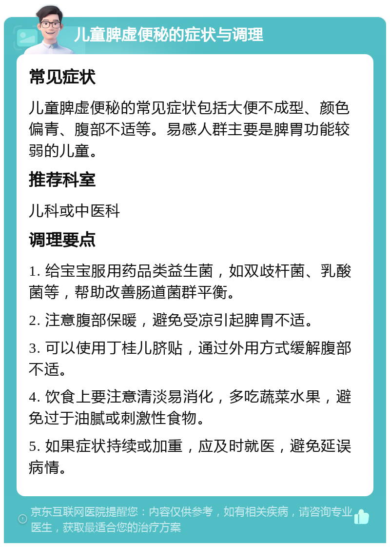 儿童脾虚便秘的症状与调理 常见症状 儿童脾虚便秘的常见症状包括大便不成型、颜色偏青、腹部不适等。易感人群主要是脾胃功能较弱的儿童。 推荐科室 儿科或中医科 调理要点 1. 给宝宝服用药品类益生菌，如双歧杆菌、乳酸菌等，帮助改善肠道菌群平衡。 2. 注意腹部保暖，避免受凉引起脾胃不适。 3. 可以使用丁桂儿脐贴，通过外用方式缓解腹部不适。 4. 饮食上要注意清淡易消化，多吃蔬菜水果，避免过于油腻或刺激性食物。 5. 如果症状持续或加重，应及时就医，避免延误病情。