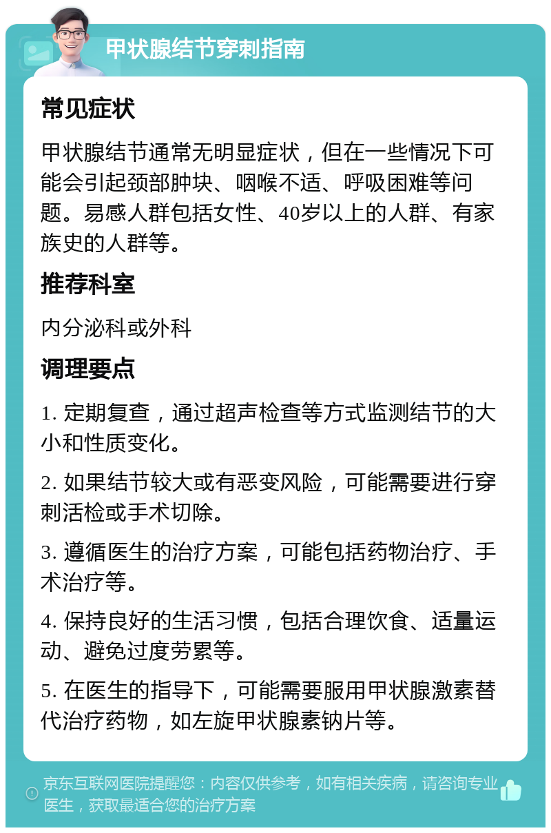 甲状腺结节穿刺指南 常见症状 甲状腺结节通常无明显症状，但在一些情况下可能会引起颈部肿块、咽喉不适、呼吸困难等问题。易感人群包括女性、40岁以上的人群、有家族史的人群等。 推荐科室 内分泌科或外科 调理要点 1. 定期复查，通过超声检查等方式监测结节的大小和性质变化。 2. 如果结节较大或有恶变风险，可能需要进行穿刺活检或手术切除。 3. 遵循医生的治疗方案，可能包括药物治疗、手术治疗等。 4. 保持良好的生活习惯，包括合理饮食、适量运动、避免过度劳累等。 5. 在医生的指导下，可能需要服用甲状腺激素替代治疗药物，如左旋甲状腺素钠片等。