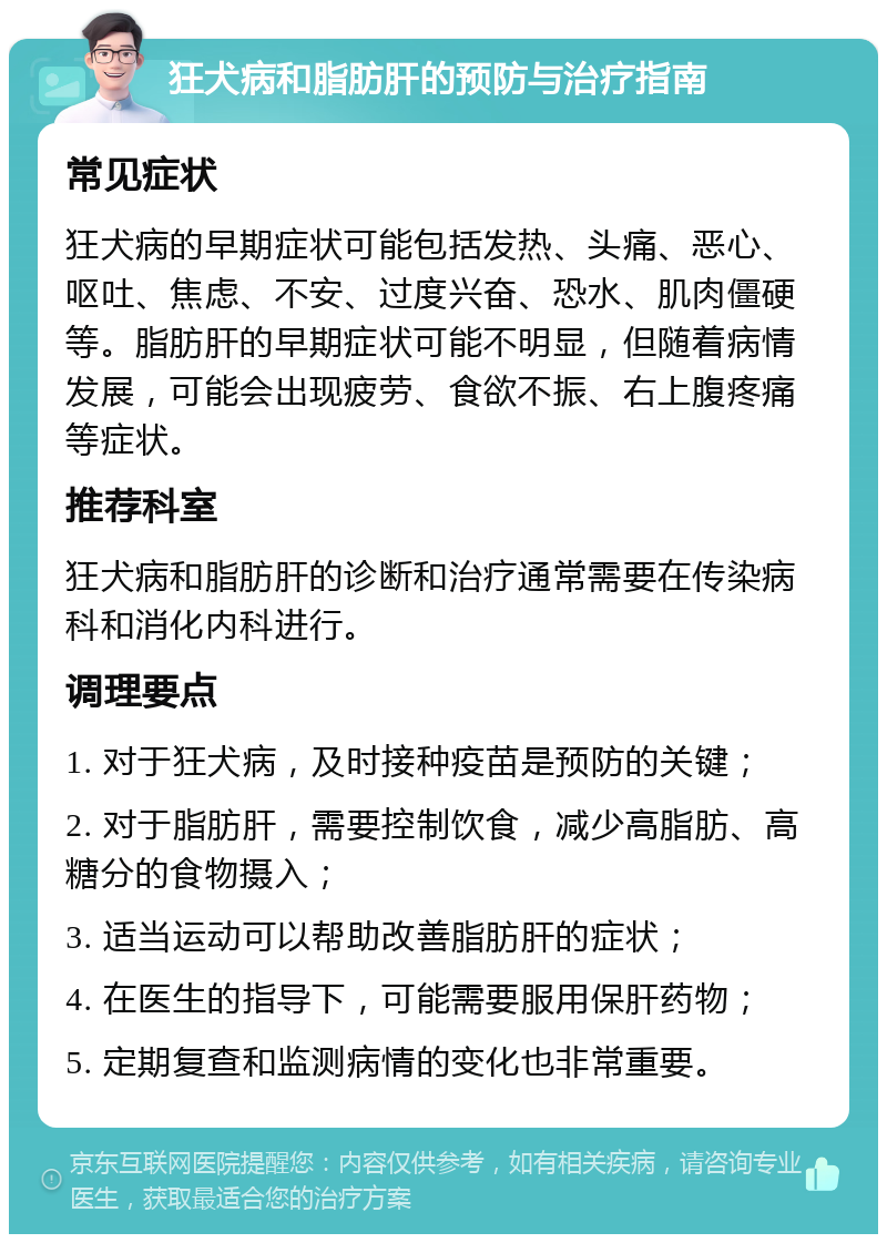 狂犬病和脂肪肝的预防与治疗指南 常见症状 狂犬病的早期症状可能包括发热、头痛、恶心、呕吐、焦虑、不安、过度兴奋、恐水、肌肉僵硬等。脂肪肝的早期症状可能不明显，但随着病情发展，可能会出现疲劳、食欲不振、右上腹疼痛等症状。 推荐科室 狂犬病和脂肪肝的诊断和治疗通常需要在传染病科和消化内科进行。 调理要点 1. 对于狂犬病，及时接种疫苗是预防的关键； 2. 对于脂肪肝，需要控制饮食，减少高脂肪、高糖分的食物摄入； 3. 适当运动可以帮助改善脂肪肝的症状； 4. 在医生的指导下，可能需要服用保肝药物； 5. 定期复查和监测病情的变化也非常重要。