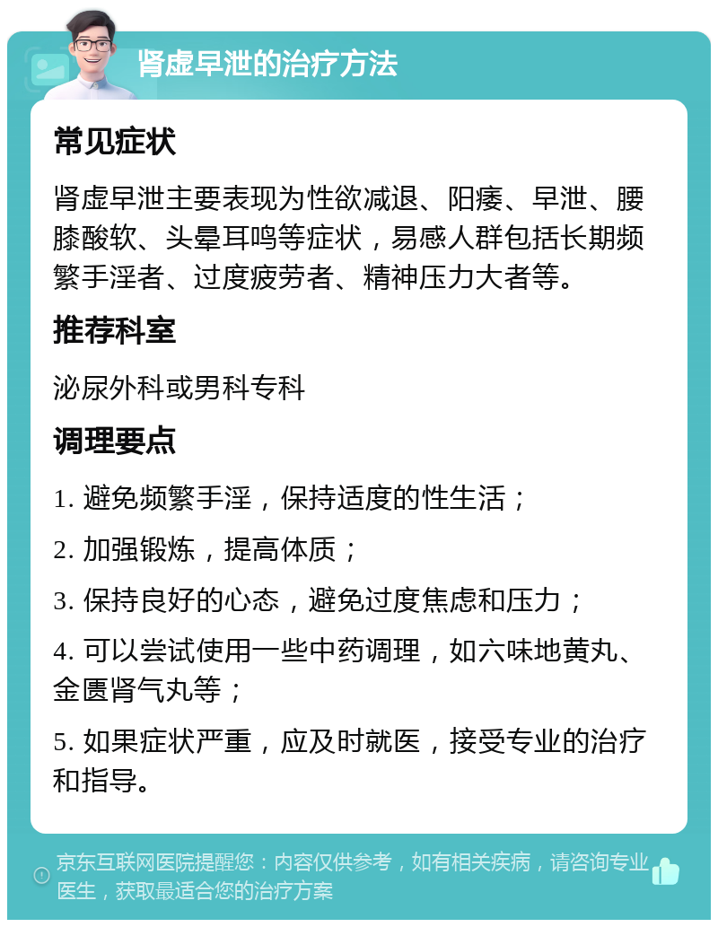 肾虚早泄的治疗方法 常见症状 肾虚早泄主要表现为性欲减退、阳痿、早泄、腰膝酸软、头晕耳鸣等症状，易感人群包括长期频繁手淫者、过度疲劳者、精神压力大者等。 推荐科室 泌尿外科或男科专科 调理要点 1. 避免频繁手淫，保持适度的性生活； 2. 加强锻炼，提高体质； 3. 保持良好的心态，避免过度焦虑和压力； 4. 可以尝试使用一些中药调理，如六味地黄丸、金匮肾气丸等； 5. 如果症状严重，应及时就医，接受专业的治疗和指导。