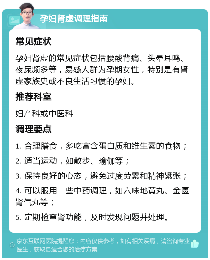 孕妇肾虚调理指南 常见症状 孕妇肾虚的常见症状包括腰酸背痛、头晕耳鸣、夜尿频多等，易感人群为孕期女性，特别是有肾虚家族史或不良生活习惯的孕妇。 推荐科室 妇产科或中医科 调理要点 1. 合理膳食，多吃富含蛋白质和维生素的食物； 2. 适当运动，如散步、瑜伽等； 3. 保持良好的心态，避免过度劳累和精神紧张； 4. 可以服用一些中药调理，如六味地黄丸、金匮肾气丸等； 5. 定期检查肾功能，及时发现问题并处理。