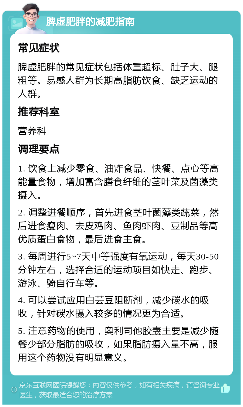 脾虚肥胖的减肥指南 常见症状 脾虚肥胖的常见症状包括体重超标、肚子大、腿粗等。易感人群为长期高脂肪饮食、缺乏运动的人群。 推荐科室 营养科 调理要点 1. 饮食上减少零食、油炸食品、快餐、点心等高能量食物，增加富含膳食纤维的茎叶菜及菌藻类摄入。 2. 调整进餐顺序，首先进食茎叶菌藻类蔬菜，然后进食瘦肉、去皮鸡肉、鱼肉虾肉、豆制品等高优质蛋白食物，最后进食主食。 3. 每周进行5~7天中等强度有氧运动，每天30-50分钟左右，选择合适的运动项目如快走、跑步、游泳、骑自行车等。 4. 可以尝试应用白芸豆阻断剂，减少碳水的吸收，针对碳水摄入较多的情况更为合适。 5. 注意药物的使用，奥利司他胶囊主要是减少随餐少部分脂肪的吸收，如果脂肪摄入量不高，服用这个药物没有明显意义。