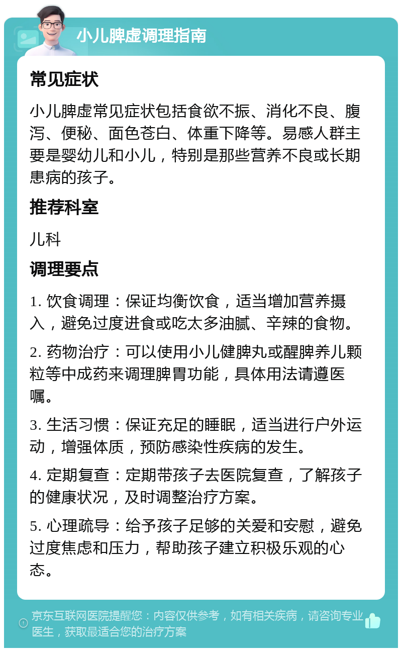 小儿脾虚调理指南 常见症状 小儿脾虚常见症状包括食欲不振、消化不良、腹泻、便秘、面色苍白、体重下降等。易感人群主要是婴幼儿和小儿，特别是那些营养不良或长期患病的孩子。 推荐科室 儿科 调理要点 1. 饮食调理：保证均衡饮食，适当增加营养摄入，避免过度进食或吃太多油腻、辛辣的食物。 2. 药物治疗：可以使用小儿健脾丸或醒脾养儿颗粒等中成药来调理脾胃功能，具体用法请遵医嘱。 3. 生活习惯：保证充足的睡眠，适当进行户外运动，增强体质，预防感染性疾病的发生。 4. 定期复查：定期带孩子去医院复查，了解孩子的健康状况，及时调整治疗方案。 5. 心理疏导：给予孩子足够的关爱和安慰，避免过度焦虑和压力，帮助孩子建立积极乐观的心态。